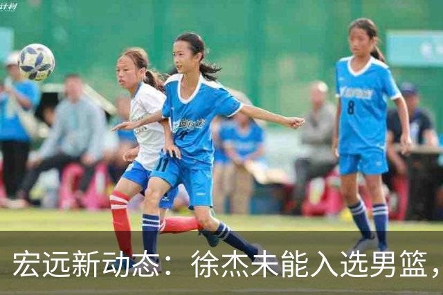 宏远新动态：徐杰未能入选男篮，萨姆纳顺利归队，赞助商加大支持力度